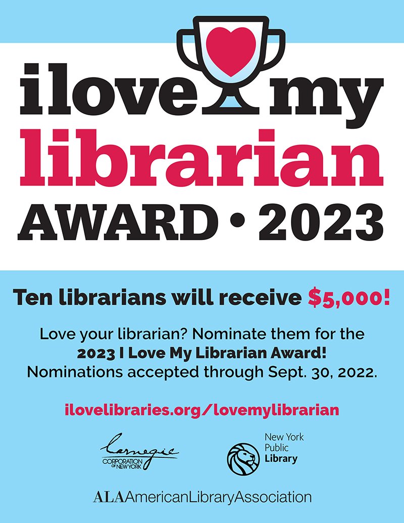 Flyer for the 2023 I Love My Librarian Award. Text reads: "Ten librarians will receive $5,000! Love your librarian? Nominate them for the 2023 I Love My Librarian Award! Nominations accepted through Sept. 30, 2022. ilovelibraries.org/lovemylibrarian." Logos for Carnegie Corporation of New York, New York Public Library, and American Library Association at the bottom.