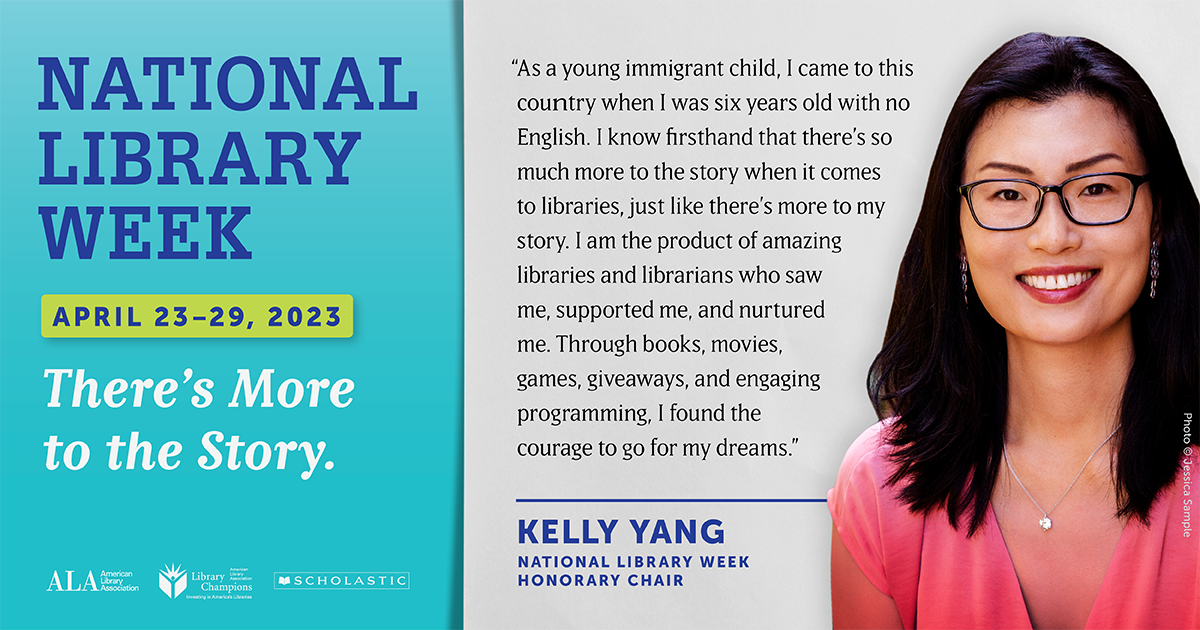Text graphic featuring a photo of Kelly Yang, a woman with long dark hair wearing glasses and a pink shirt. Text on left over teal reads: "NATIONAL LIBRARY WEEK, April 23-29, 2023. There's More to the Story." ALA logo, Library Champions logo, Scholastic logo. Text on right next to Kelly Yang reads: "'As a young immigrant child, I came to this country when I was s ix years old with no English. I know firsthand that there's so much more to the story when it comes to libraries, just like there's more to my story. I am the product of amazing libraries and librarians who saw me, supported me, and nurtured me. Through books, movies, games, giveaways, and engaging programming, I found the courage to go for my dreams.' Kelly Yang, National Library Week Honorary Chair"