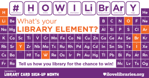 Periodic table of the elements. Blocks at the top read #HOWILIBRARY. Text: "What's your LIBRARY ELEMENT? Tell us how you library for the chance to win! September is Library Card Sign-Up Month. ilovelibraries.org"