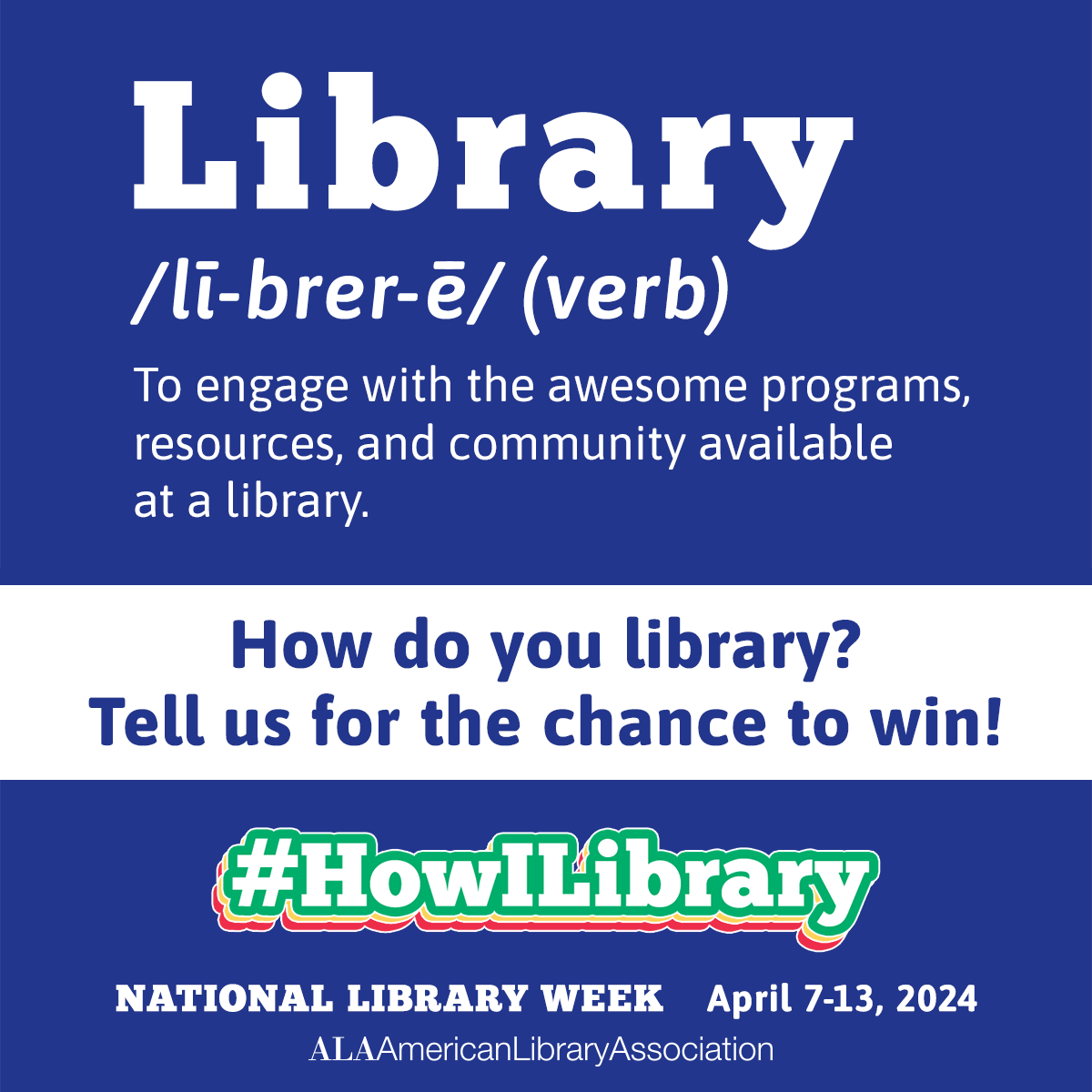 Library /lī-ˌbrer-ē/ (verb): To engage with the awesome programs, resources, and community available at a library. How do you library? Tell us for the chance to win! #HowILibrary. National Library Week, April 7-13, 2024. American Library Association