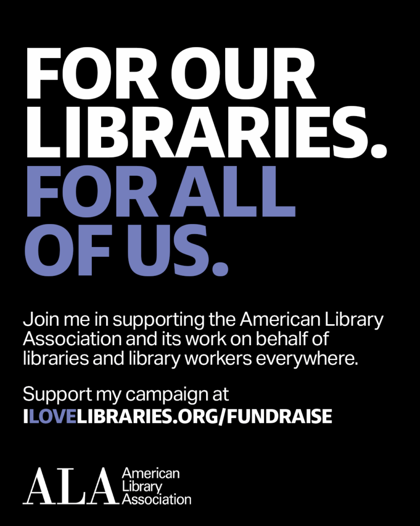 FOR OUR LIBRARIES. FOR ALL OF US. Join me in supporting the American Library Association and its work on behalf of libraries and library workers everywhere. Support my campaign at ilovelibraries.org/fundraise. ALA logo.