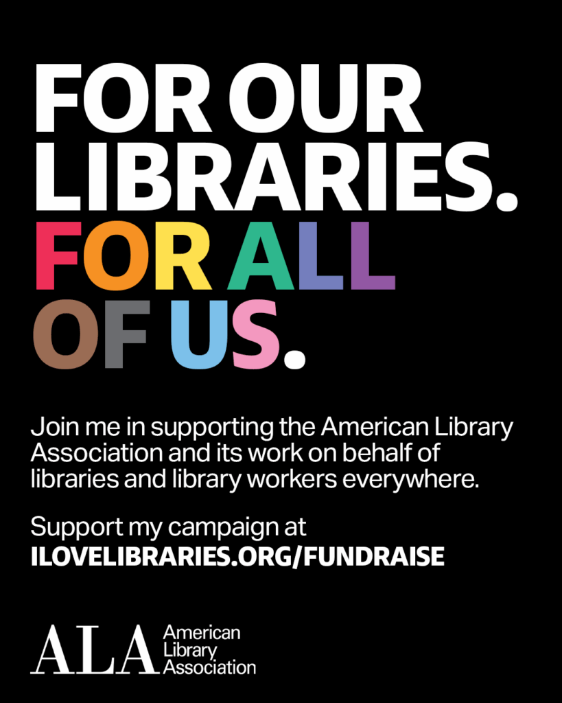 FOR OUR LIBRARIES. FOR ALL OF US. Join me in supporting the American Library Association and its work on behalf of libraries and library workers everywhere. Support my campaign at ilovelibraries.org/fundraise. ALA logo.