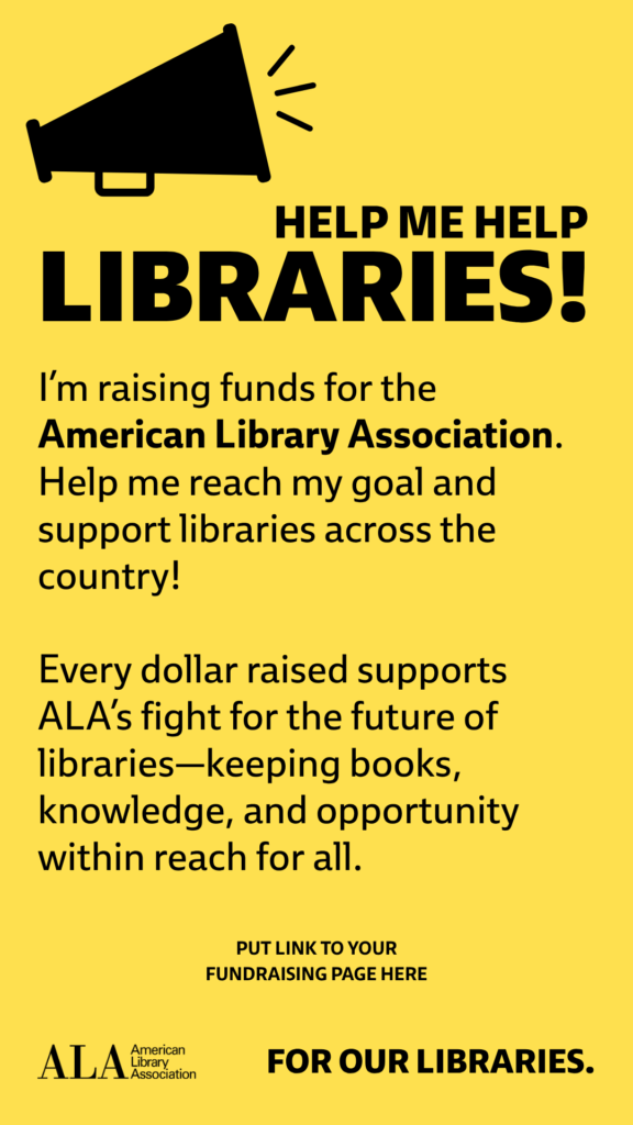 Help me help LIBRARIES! I'm raising funds for the American Library Association. Help me reach my goal and support libraries across the country! Every dollar raised supports ALA's fight for the future of libraries—keeping books, knowledge, and opportunity within reach for all. [Put a link to your fundraising page here] ALA logo. For Our Libraries.