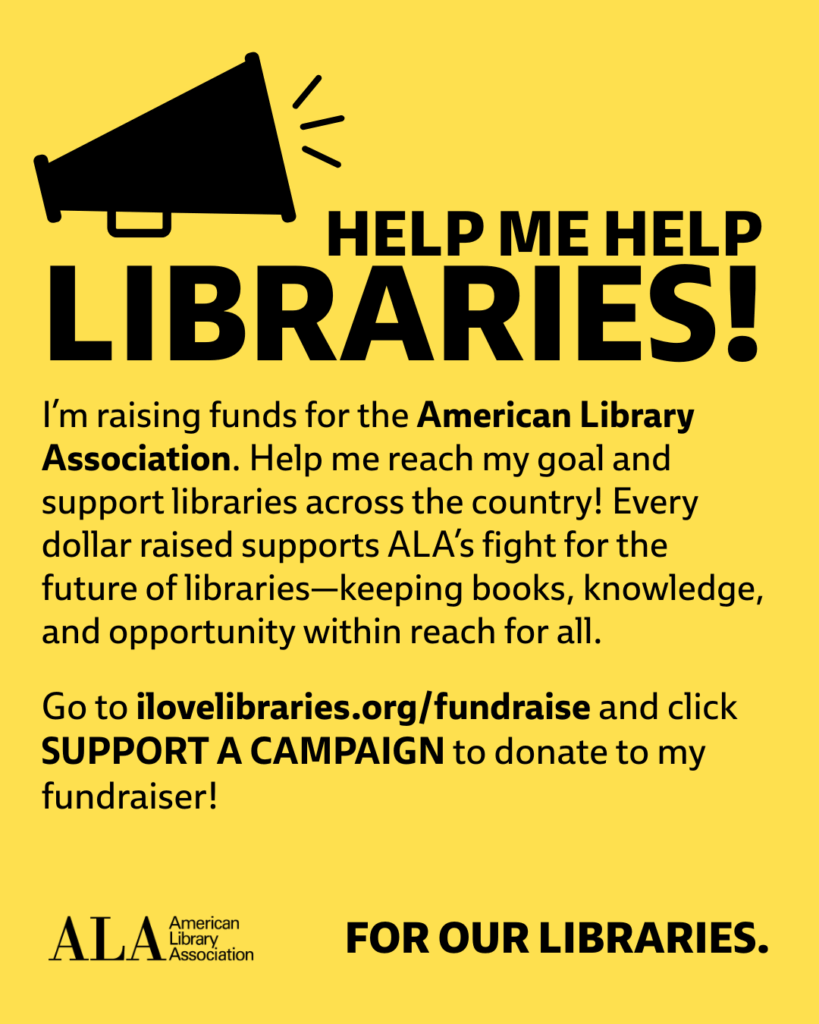Help me help LIBRARIES! I'm raising funds for the American Library Association. Help me reach my goal and support libraries across the country! Every dollar raised supports ALA's fight for the future of libraries—keeping books, knowledge, and opportunity within reach for all. Go to ilovelibraries.org/fundraise aand click SUPPORT A CAMPAIGN to donate to my fundraiser! ALA logo. For Our Libraries.