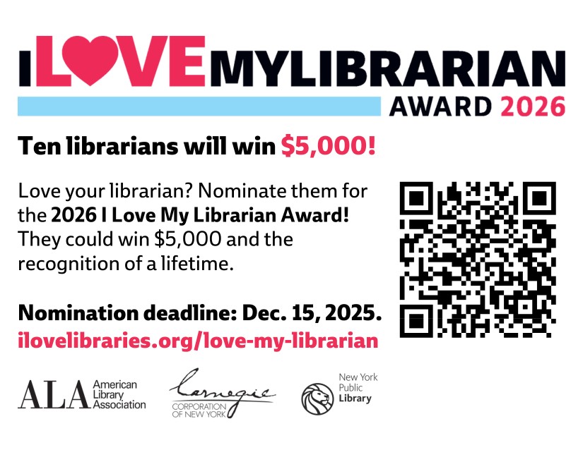 I LOVE MY LIBRARIAN AWARD 2026. Ten librarians will win $5,000! Love your librarian? Nominate them for the 2026 I Love My Librarian Award! They could win $5,000 and the recognition of a lifetime. Nomination deadline: Dec. 15, 2025. ilovelibraries.org/love-my-librarian. Logos for Carnegie Corporation of New York, American Library Association, and the New York Public Library